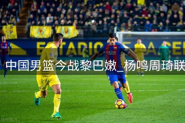 中国男篮今战黎巴嫩 杨鸣周琦联袂解说