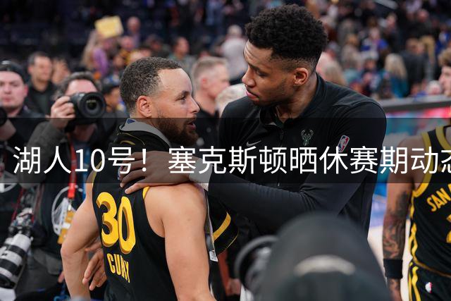 湖人10号！塞克斯顿晒休赛期动态：亮相新球队+各种训练+旅游